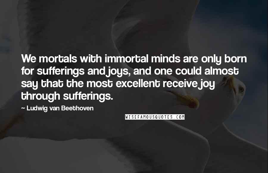 Ludwig Van Beethoven Quotes: We mortals with immortal minds are only born for sufferings and joys, and one could almost say that the most excellent receive joy through sufferings.