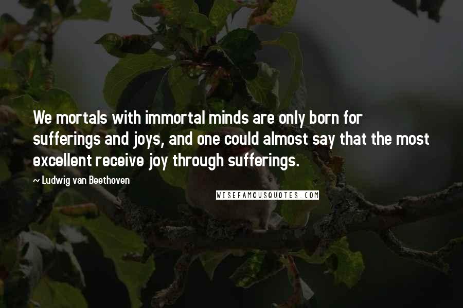 Ludwig Van Beethoven Quotes: We mortals with immortal minds are only born for sufferings and joys, and one could almost say that the most excellent receive joy through sufferings.