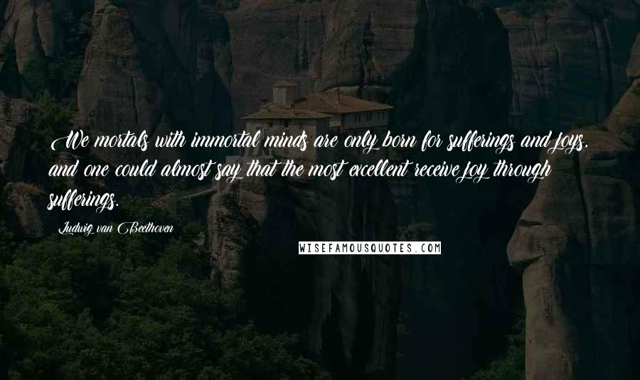 Ludwig Van Beethoven Quotes: We mortals with immortal minds are only born for sufferings and joys, and one could almost say that the most excellent receive joy through sufferings.