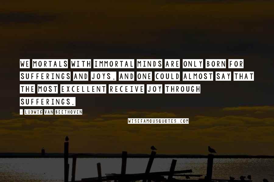 Ludwig Van Beethoven Quotes: We mortals with immortal minds are only born for sufferings and joys, and one could almost say that the most excellent receive joy through sufferings.