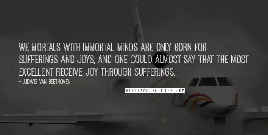 Ludwig Van Beethoven Quotes: We mortals with immortal minds are only born for sufferings and joys, and one could almost say that the most excellent receive joy through sufferings.