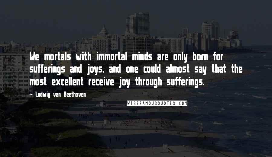 Ludwig Van Beethoven Quotes: We mortals with immortal minds are only born for sufferings and joys, and one could almost say that the most excellent receive joy through sufferings.