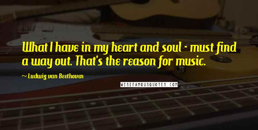 Ludwig Van Beethoven Quotes: What I have in my heart and soul - must find a way out. That's the reason for music.