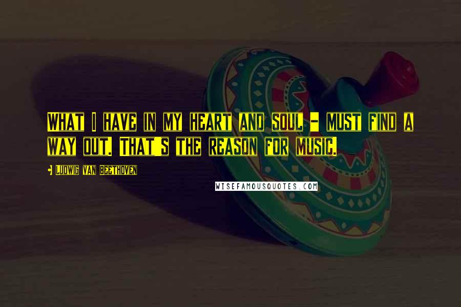 Ludwig Van Beethoven Quotes: What I have in my heart and soul - must find a way out. That's the reason for music.