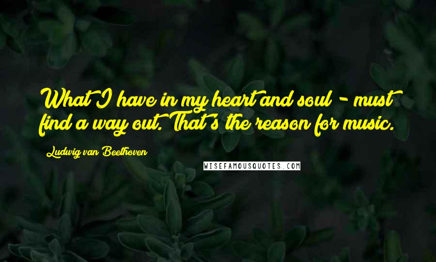 Ludwig Van Beethoven Quotes: What I have in my heart and soul - must find a way out. That's the reason for music.