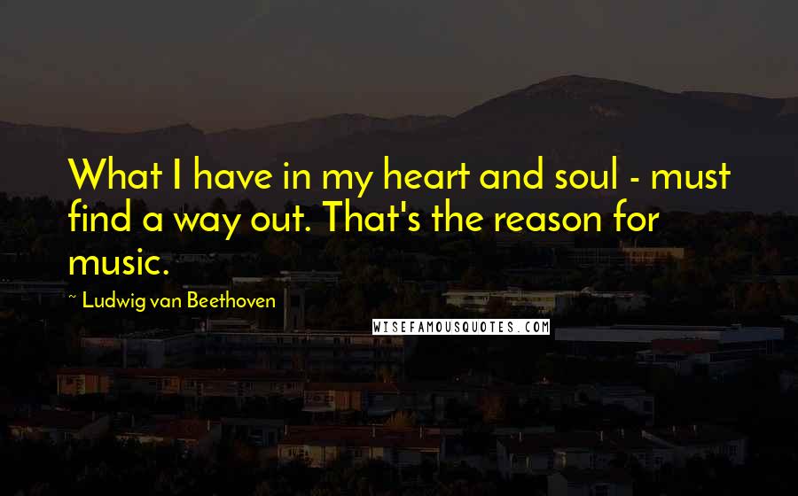 Ludwig Van Beethoven Quotes: What I have in my heart and soul - must find a way out. That's the reason for music.