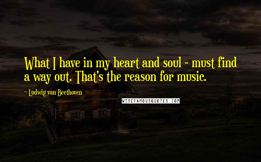 Ludwig Van Beethoven Quotes: What I have in my heart and soul - must find a way out. That's the reason for music.