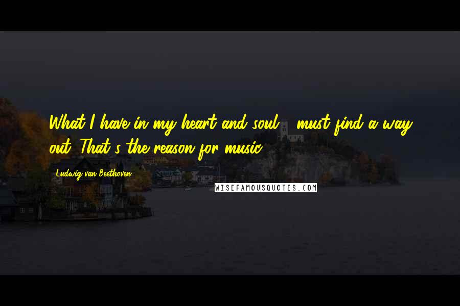 Ludwig Van Beethoven Quotes: What I have in my heart and soul - must find a way out. That's the reason for music.
