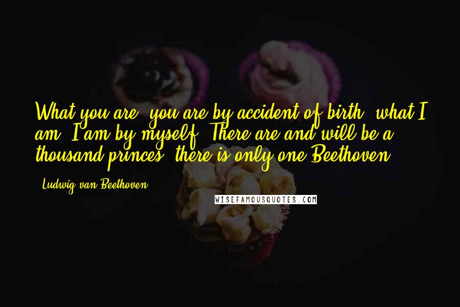 Ludwig Van Beethoven Quotes: What you are, you are by accident of birth; what I am, I am by myself. There are and will be a thousand princes; there is only one Beethoven.