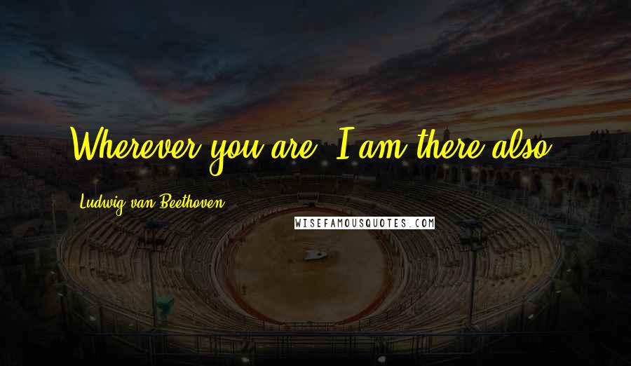 Ludwig Van Beethoven Quotes: Wherever you are, I am there also.