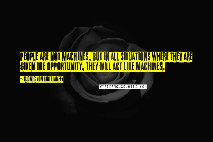 Ludwig Von Bertalanffy Quotes: People are not machines, but in all situations where they are given the opportunity, they will act like machines.