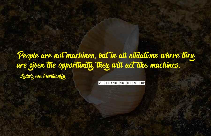 Ludwig Von Bertalanffy Quotes: People are not machines, but in all situations where they are given the opportunity, they will act like machines.