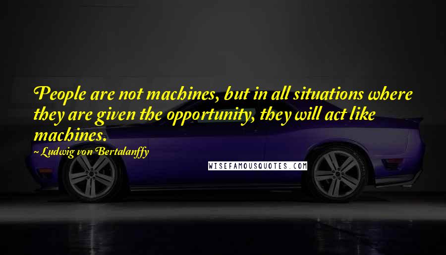 Ludwig Von Bertalanffy Quotes: People are not machines, but in all situations where they are given the opportunity, they will act like machines.