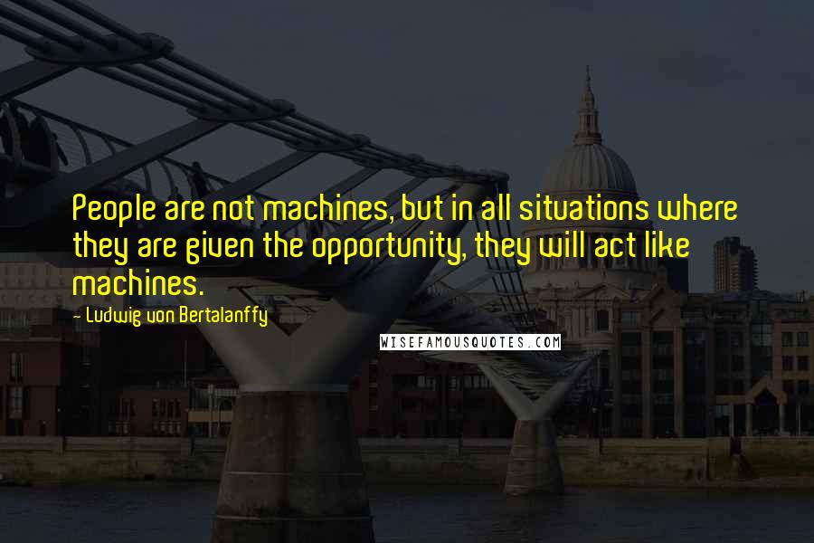 Ludwig Von Bertalanffy Quotes: People are not machines, but in all situations where they are given the opportunity, they will act like machines.