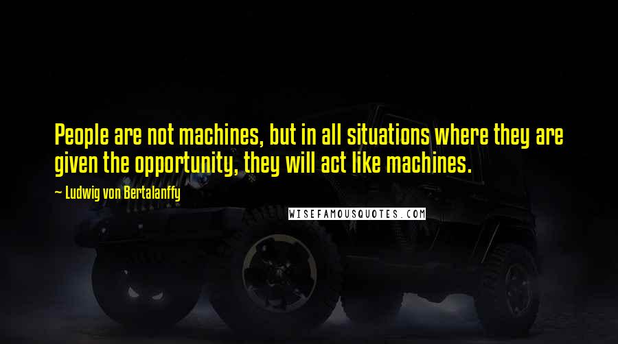 Ludwig Von Bertalanffy Quotes: People are not machines, but in all situations where they are given the opportunity, they will act like machines.