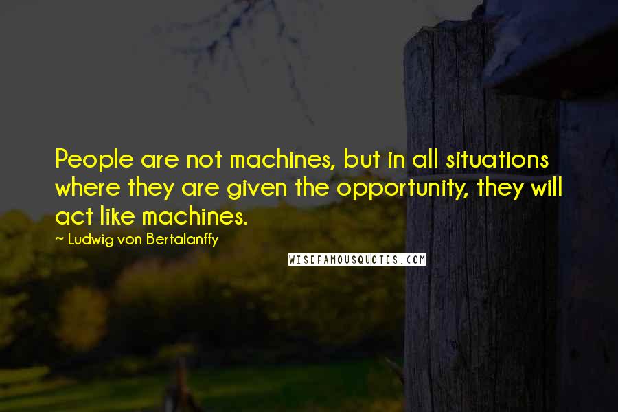 Ludwig Von Bertalanffy Quotes: People are not machines, but in all situations where they are given the opportunity, they will act like machines.