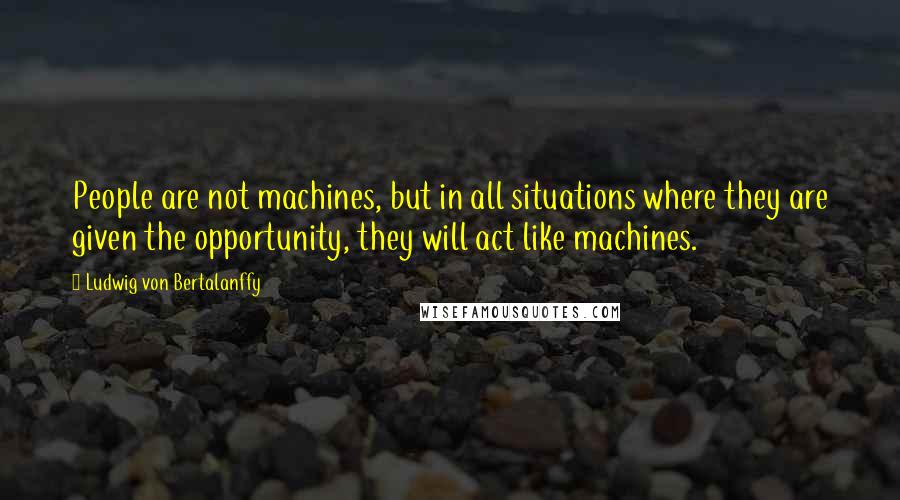 Ludwig Von Bertalanffy Quotes: People are not machines, but in all situations where they are given the opportunity, they will act like machines.