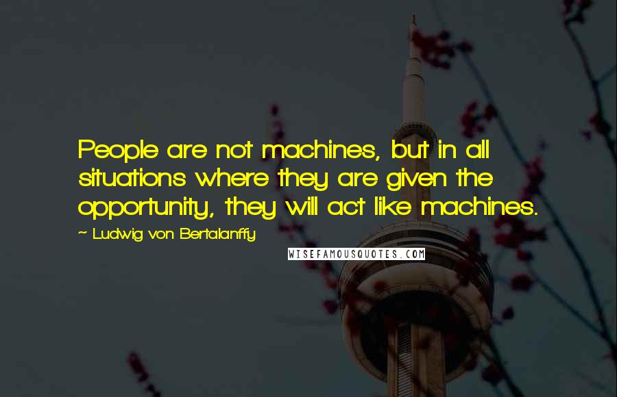 Ludwig Von Bertalanffy Quotes: People are not machines, but in all situations where they are given the opportunity, they will act like machines.