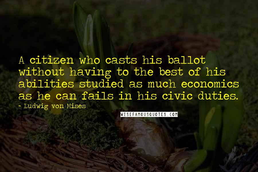 Ludwig Von Mises Quotes: A citizen who casts his ballot without having to the best of his abilities studied as much economics as he can fails in his civic duties.