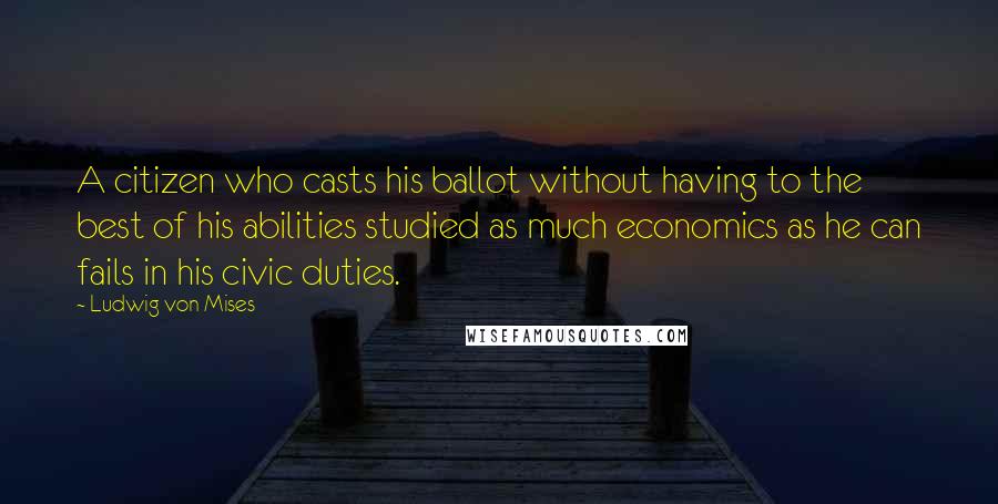 Ludwig Von Mises Quotes: A citizen who casts his ballot without having to the best of his abilities studied as much economics as he can fails in his civic duties.