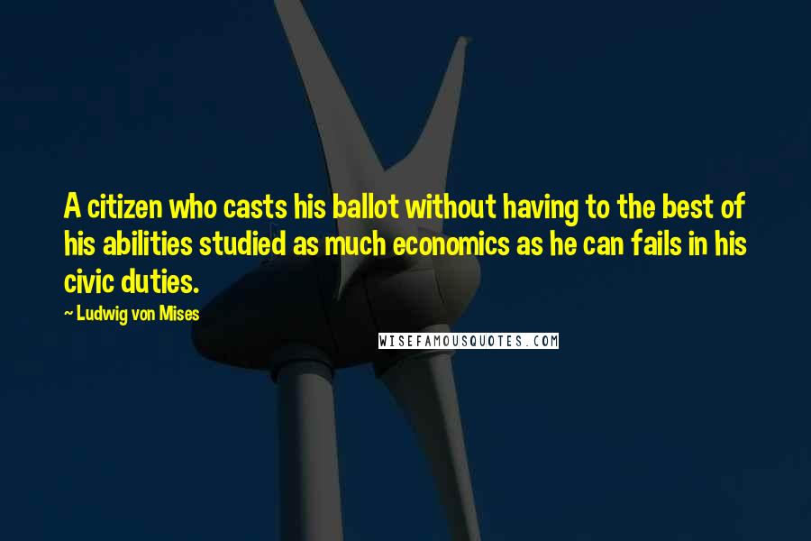 Ludwig Von Mises Quotes: A citizen who casts his ballot without having to the best of his abilities studied as much economics as he can fails in his civic duties.