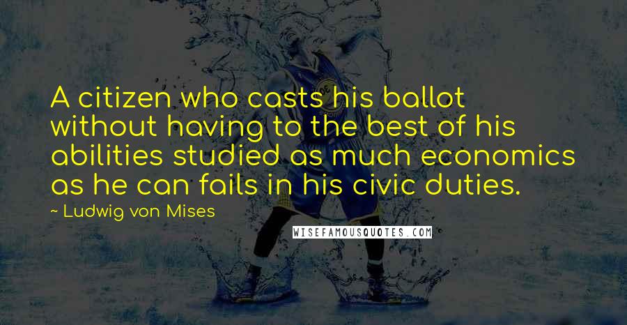 Ludwig Von Mises Quotes: A citizen who casts his ballot without having to the best of his abilities studied as much economics as he can fails in his civic duties.