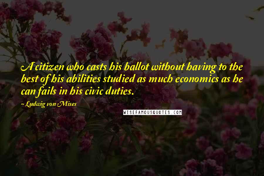 Ludwig Von Mises Quotes: A citizen who casts his ballot without having to the best of his abilities studied as much economics as he can fails in his civic duties.