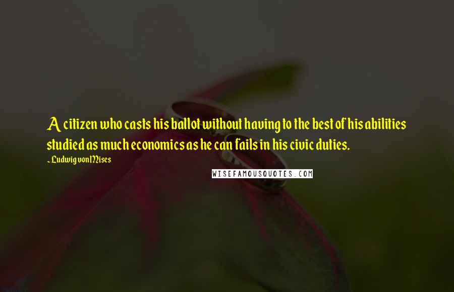 Ludwig Von Mises Quotes: A citizen who casts his ballot without having to the best of his abilities studied as much economics as he can fails in his civic duties.