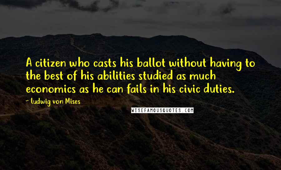 Ludwig Von Mises Quotes: A citizen who casts his ballot without having to the best of his abilities studied as much economics as he can fails in his civic duties.