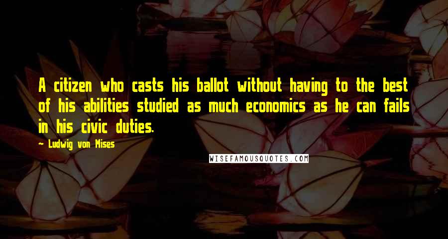 Ludwig Von Mises Quotes: A citizen who casts his ballot without having to the best of his abilities studied as much economics as he can fails in his civic duties.