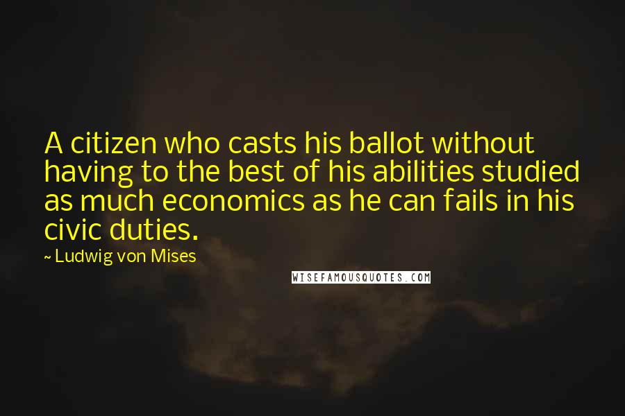 Ludwig Von Mises Quotes: A citizen who casts his ballot without having to the best of his abilities studied as much economics as he can fails in his civic duties.