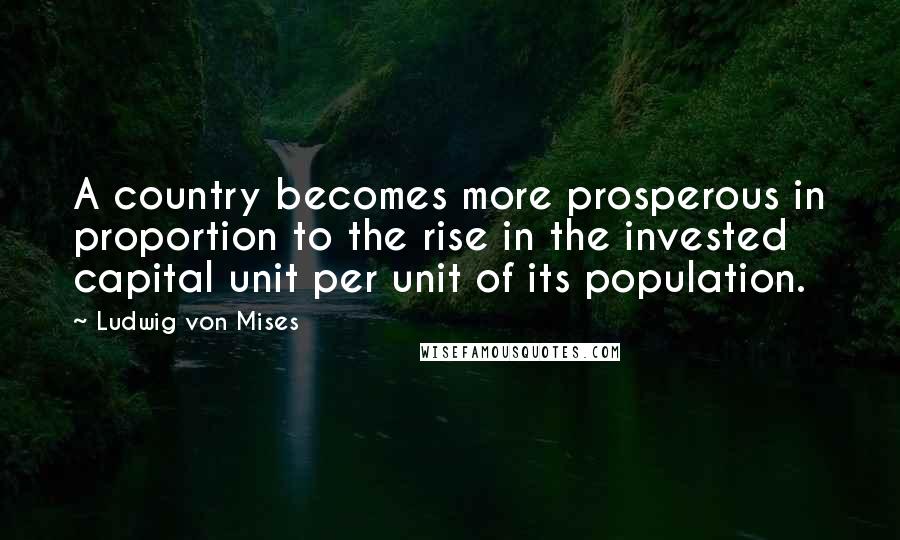 Ludwig Von Mises Quotes: A country becomes more prosperous in proportion to the rise in the invested capital unit per unit of its population.