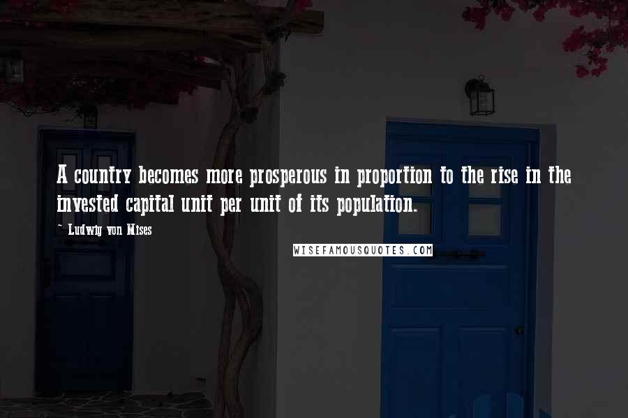 Ludwig Von Mises Quotes: A country becomes more prosperous in proportion to the rise in the invested capital unit per unit of its population.