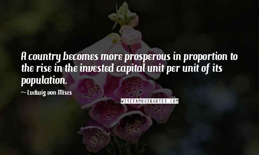 Ludwig Von Mises Quotes: A country becomes more prosperous in proportion to the rise in the invested capital unit per unit of its population.