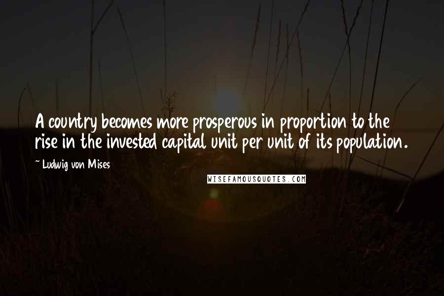 Ludwig Von Mises Quotes: A country becomes more prosperous in proportion to the rise in the invested capital unit per unit of its population.