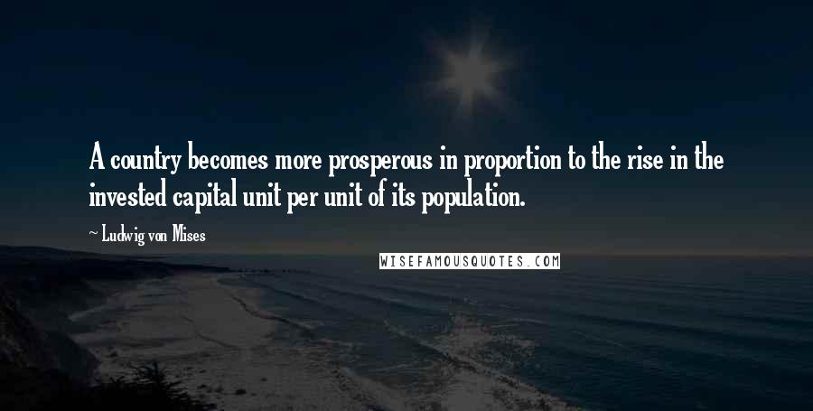 Ludwig Von Mises Quotes: A country becomes more prosperous in proportion to the rise in the invested capital unit per unit of its population.