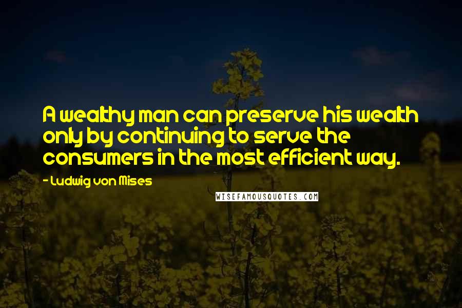 Ludwig Von Mises Quotes: A wealthy man can preserve his wealth only by continuing to serve the consumers in the most efficient way.