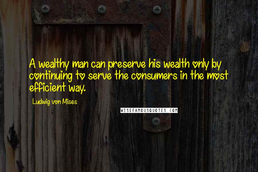 Ludwig Von Mises Quotes: A wealthy man can preserve his wealth only by continuing to serve the consumers in the most efficient way.