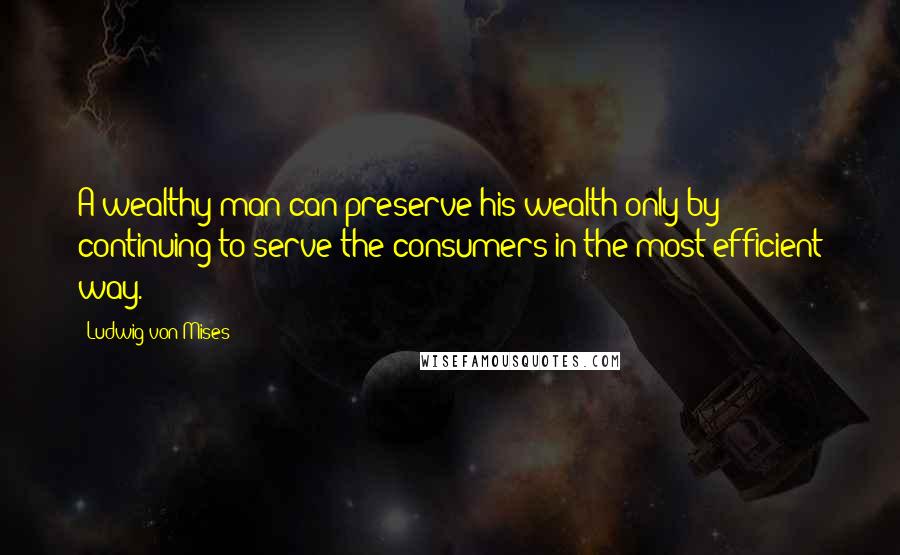 Ludwig Von Mises Quotes: A wealthy man can preserve his wealth only by continuing to serve the consumers in the most efficient way.