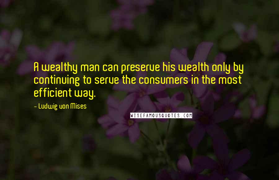 Ludwig Von Mises Quotes: A wealthy man can preserve his wealth only by continuing to serve the consumers in the most efficient way.