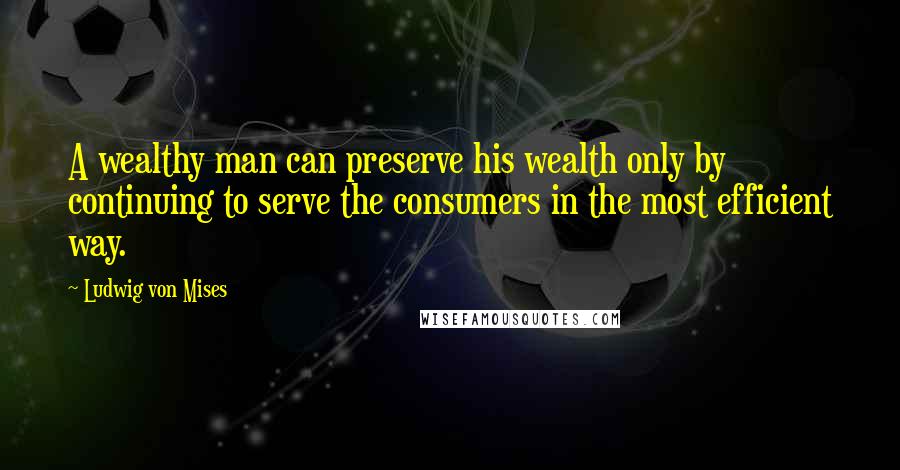 Ludwig Von Mises Quotes: A wealthy man can preserve his wealth only by continuing to serve the consumers in the most efficient way.