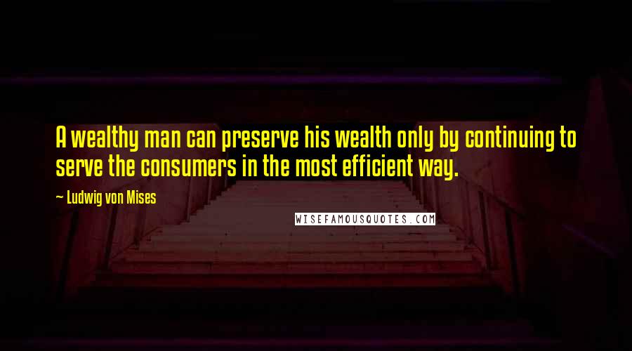 Ludwig Von Mises Quotes: A wealthy man can preserve his wealth only by continuing to serve the consumers in the most efficient way.