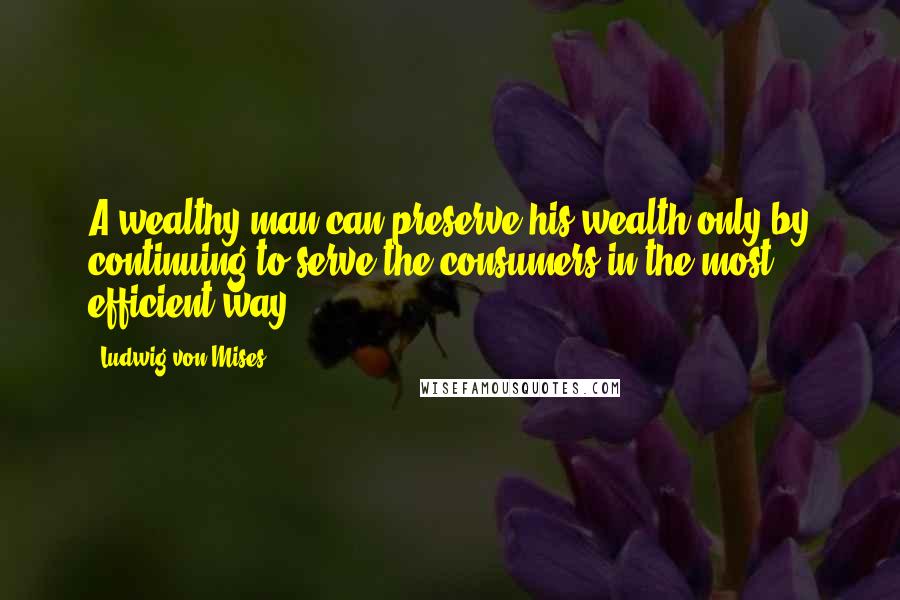 Ludwig Von Mises Quotes: A wealthy man can preserve his wealth only by continuing to serve the consumers in the most efficient way.