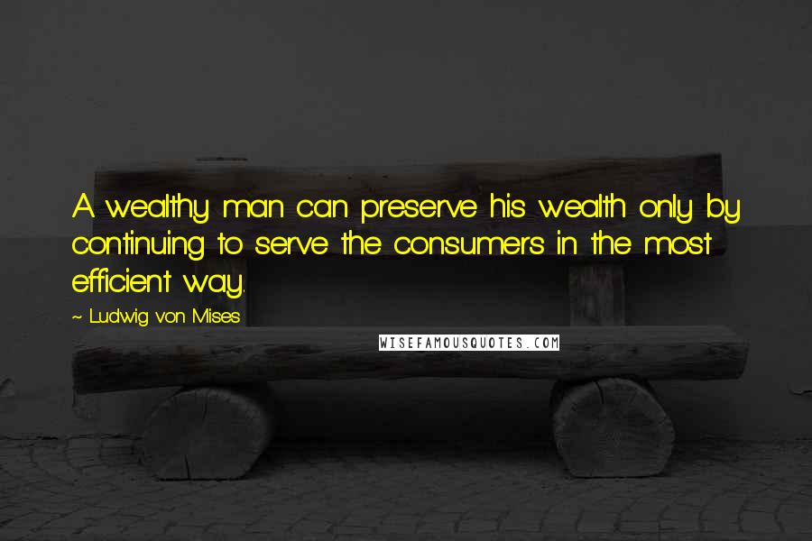 Ludwig Von Mises Quotes: A wealthy man can preserve his wealth only by continuing to serve the consumers in the most efficient way.