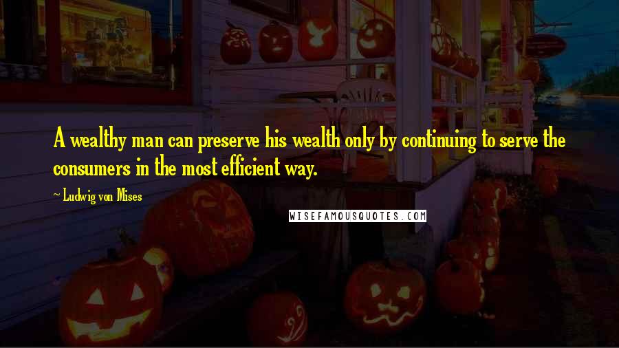 Ludwig Von Mises Quotes: A wealthy man can preserve his wealth only by continuing to serve the consumers in the most efficient way.