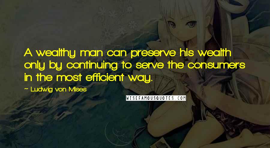 Ludwig Von Mises Quotes: A wealthy man can preserve his wealth only by continuing to serve the consumers in the most efficient way.