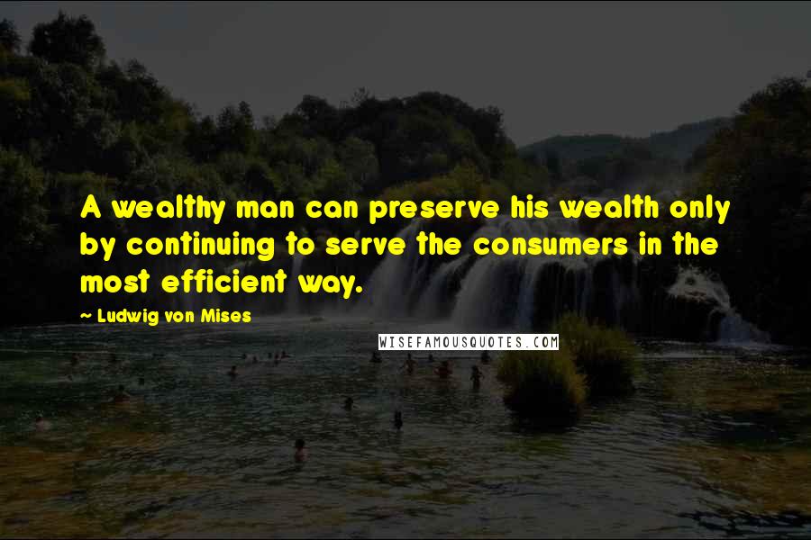 Ludwig Von Mises Quotes: A wealthy man can preserve his wealth only by continuing to serve the consumers in the most efficient way.
