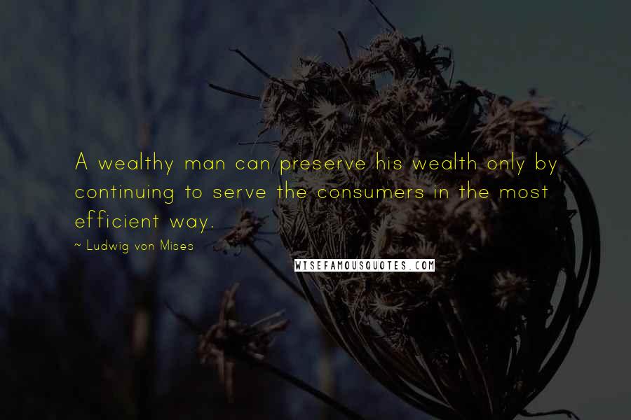 Ludwig Von Mises Quotes: A wealthy man can preserve his wealth only by continuing to serve the consumers in the most efficient way.