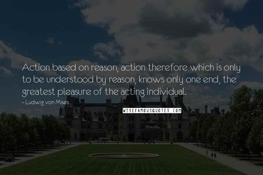 Ludwig Von Mises Quotes: Action based on reason, action therefore which is only to be understood by reason, knows only one end, the greatest pleasure of the acting individual.