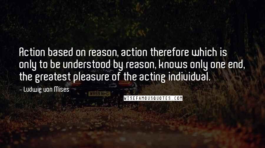 Ludwig Von Mises Quotes: Action based on reason, action therefore which is only to be understood by reason, knows only one end, the greatest pleasure of the acting individual.
